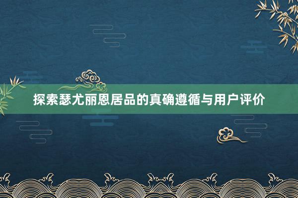 探索瑟尤丽恩居品的真确遵循与用户评价